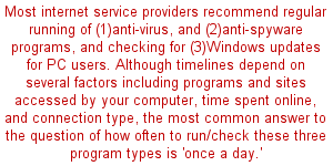 Most internet service providers recommend regular running of (1)anti-virus, and (2)anti-spyware programs, and checking for (3)Windows updates for PC users. Although timelines depend on several factors including programs and sites accessed by your computer, time spent online, and connection type.